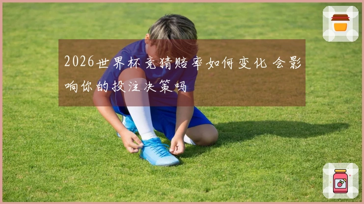 2026世界杯竞猜赔率如何变化 会影响你的投注决策吗
