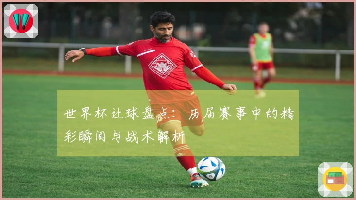 世界杯让球盘点：历届赛事中的精彩瞬间与战术解析