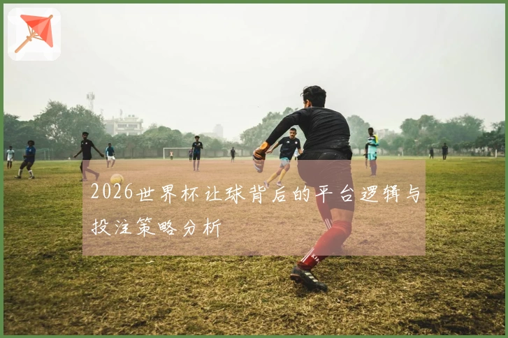 2026世界杯让球背后的平台逻辑与投注策略分析