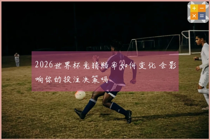 2026世界杯竞猜赔率如何变化 会影响你的投注决策吗
